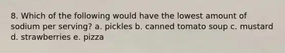 8. Which of the following would have the lowest amount of sodium per serving? a. pickles b. canned tomato soup c. mustard d. strawberries e. pizza