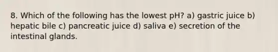 8. Which of the following has the lowest pH? a) gastric juice b) hepatic bile c) pancreatic juice d) saliva e) secretion of the intestinal glands.