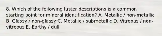 8. Which of the following luster descriptions is a common starting point for mineral identification? A. Metallic / non-metallic B. Glassy / non-glassy C. Metallic / submetallic D. Vitreous / non-vitreous E. Earthy / dull