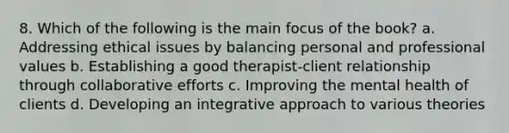 8. Which of the following is the main focus of the book? a. Addressing ethical issues by balancing personal and professional values b. Establishing a good therapist-client relationship through collaborative efforts c. Improving the mental health of clients d. Developing an integrative approach to various theories