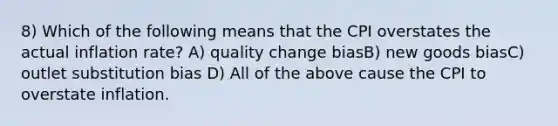 8) Which of the following means that the CPI overstates the actual inflation rate? A) quality change biasB) new goods biasC) outlet substitution bias D) All of the above cause the CPI to overstate inflation.