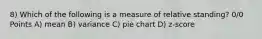 8) Which of the following is a measure of relative standing? 0/0 Points A) mean B) variance C) pie chart D) z-score