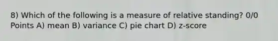 8) Which of the following is a measure of relative standing? 0/0 Points A) mean B) variance C) <a href='https://www.questionai.com/knowledge/kDrHXijglR-pie-chart' class='anchor-knowledge'>pie chart</a> D) z-score