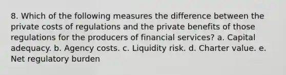 8. Which of the following measures the difference between the private costs of regulations and the private benefits of those regulations for the producers of financial services? a. Capital adequacy. b. Agency costs. c. Liquidity risk. d. Charter value. e. Net regulatory burden