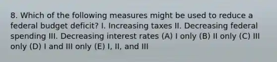 8. Which of the following measures might be used to reduce a federal budget deficit? I. Increasing taxes II. Decreasing federal spending III. Decreasing interest rates (A) I only (B) II only (C) III only (D) I and III only (E) I, II, and III