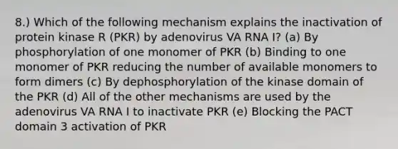 8.) Which of the following mechanism explains the inactivation of protein kinase R (PKR) by adenovirus VA RNA I? (a) By phosphorylation of one monomer of PKR (b) Binding to one monomer of PKR reducing the number of available monomers to form dimers (c) By dephosphorylation of the kinase domain of the PKR (d) All of the other mechanisms are used by the adenovirus VA RNA I to inactivate PKR (e) Blocking the PACT domain 3 activation of PKR