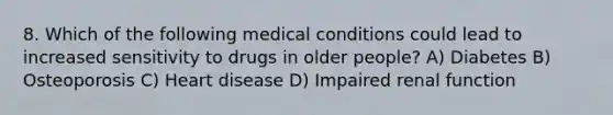 8. Which of the following medical conditions could lead to increased sensitivity to drugs in older people? A) Diabetes B) Osteoporosis C) Heart disease D) Impaired renal function