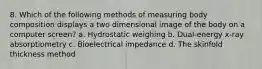 8. Which of the following methods of measuring body composition displays a two dimensional image of the body on a computer screen? a. Hydrostatic weighing b. Dual-energy x-ray absorptiometry c. Bioelectrical impedance d. The skinfold thickness method