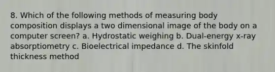 8. Which of the following methods of measuring body composition displays a two dimensional image of the body on a computer screen? a. Hydrostatic weighing b. Dual-energy x-ray absorptiometry c. Bioelectrical impedance d. The skinfold thickness method