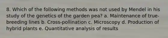 8. Which of the following methods was not used by Mendel in his study of the genetics of the garden pea? a. Maintenance of true-breeding lines b. Cross-pollination c. Microscopy d. Production of hybrid plants e. Quantitative analysis of results