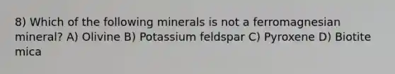 8) Which of the following minerals is not a ferromagnesian mineral? A) Olivine B) Potassium feldspar C) Pyroxene D) Biotite mica