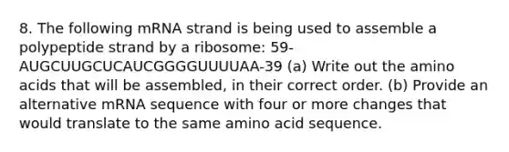 8. The following mRNA strand is being used to assemble a polypeptide strand by a ribosome: 59-AUGCUUGCUCAUCGGGGUUUUAA-39 (a) Write out the amino acids that will be assembled, in their correct order. (b) Provide an alternative mRNA sequence with four or more changes that would translate to the same amino acid sequence.