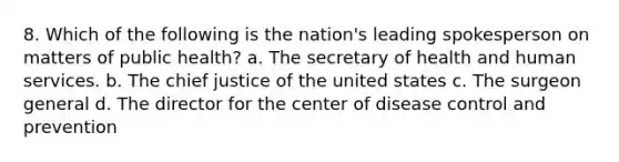 8. Which of the following is the nation's leading spokesperson on matters of public health? a. The secretary of health and human services. b. The chief justice of the united states c. The surgeon general d. The director for the center of disease control and prevention