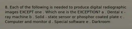 8. Each of the following is needed to produce digital radiographic images EXCEPT one . Which one is the EXCEPTION? a . Dental x - ray machine b . Solid - state sensor or phosphor coated plate c . Computer and monitor d . Special software e . Darkroom