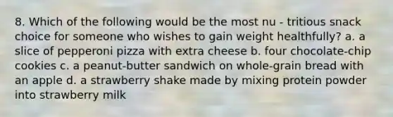 8. Which of the following would be the most nu - tritious snack choice for someone who wishes to gain weight healthfully? a. a slice of pepperoni pizza with extra cheese b. four chocolate-chip cookies c. a peanut-butter sandwich on whole-grain bread with an apple d. a strawberry shake made by mixing protein powder into strawberry milk