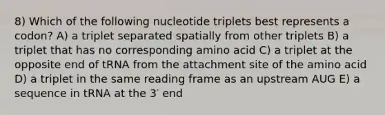 8) Which of the following nucleotide triplets best represents a codon? A) a triplet separated spatially from other triplets B) a triplet that has no corresponding amino acid C) a triplet at the opposite end of tRNA from the attachment site of the amino acid D) a triplet in the same reading frame as an upstream AUG E) a sequence in tRNA at the 3′ end