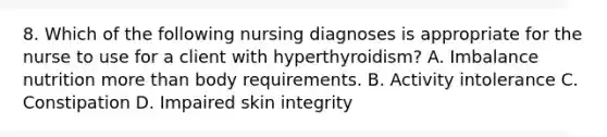 8. Which of the following nursing diagnoses is appropriate for the nurse to use for a client with hyperthyroidism? A. Imbalance nutrition more than body requirements. B. Activity intolerance C. Constipation D. Impaired skin integrity