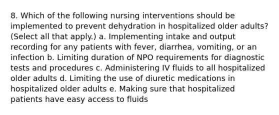 8. Which of the following nursing interventions should be implemented to prevent dehydration in hospitalized older adults? (Select all that apply.) a. Implementing intake and output recording for any patients with fever, diarrhea, vomiting, or an infection b. Limiting duration of NPO requirements for diagnostic tests and procedures c. Administering IV fluids to all hospitalized older adults d. Limiting the use of diuretic medications in hospitalized older adults e. Making sure that hospitalized patients have easy access to fluids