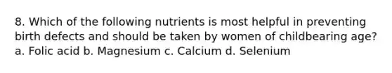 8. Which of the following nutrients is most helpful in preventing birth defects and should be taken by women of childbearing age? a. Folic acid b. Magnesium c. Calcium d. Selenium