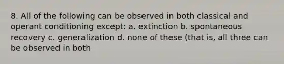 8. All of the following can be observed in both classical and operant conditioning except: a. extinction b. spontaneous recovery c. generalization d. none of these (that is, all three can be observed in both