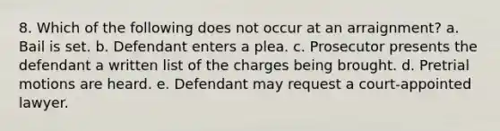 8. Which of the following does not occur at an arraignment? a. Bail is set. b. Defendant enters a plea. c. Prosecutor presents the defendant a written list of the charges being brought. d. Pretrial motions are heard. e. Defendant may request a court-appointed lawyer.