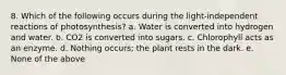 8. Which of the following occurs during the light-independent reactions of photosynthesis? a. Water is converted into hydrogen and water. b. CO2 is converted into sugars. c. Chlorophyll acts as an enzyme. d. Nothing occurs; the plant rests in the dark. e. None of the above