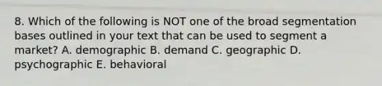 8. Which of the following is NOT one of the broad segmentation bases outlined in your text that can be used to segment a market? A. demographic B. demand C. geographic D. psychographic E. behavioral