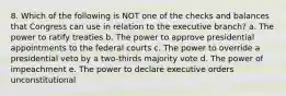 8. Which of the following is NOT one of the checks and balances that Congress can use in relation to the executive branch? a. The power to ratify treaties b. The power to approve presidential appointments to the federal courts c. The power to override a presidential veto by a two-thirds majority vote d. The power of impeachment e. The power to declare executive orders unconstitutional