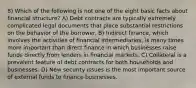 8) Which of the following is not one of the eight basic facts about financial structure? A) Debt contracts are typically extremely complicated legal documents that place substantial restrictions on the behavior of the borrower. B) Indirect finance, which involves the activities of financial intermediaries, is many times more important than direct finance in which businesses raise funds directly from lenders in financial markets. C) Collateral is a prevalent feature of debt contracts for both households and businesses. D) New security issues is the most important source of external funds to finance businesses.