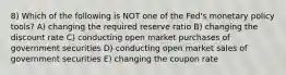 8) Which of the following is NOT one of the Fed's monetary policy tools? A) changing the required reserve ratio B) changing the discount rate C) conducting open market purchases of government securities D) conducting open market sales of government securities E) changing the coupon rate