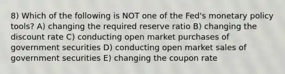 8) Which of the following is NOT one of the Fed's monetary policy tools? A) changing the required reserve ratio B) changing the discount rate C) conducting open market purchases of government securities D) conducting open market sales of government securities E) changing the coupon rate