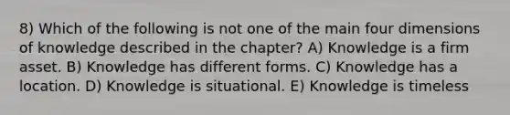 8) Which of the following is not one of the main four dimensions of knowledge described in the chapter? A) Knowledge is a firm asset. B) Knowledge has different forms. C) Knowledge has a location. D) Knowledge is situational. E) Knowledge is timeless