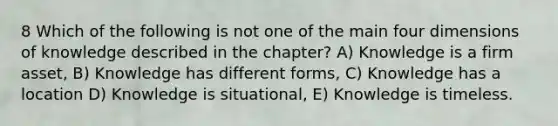 8 Which of the following is not one of the main four dimensions of knowledge described in the chapter? A) Knowledge is a firm asset, B) Knowledge has different forms, C) Knowledge has a location D) Knowledge is situational, E) Knowledge is timeless.