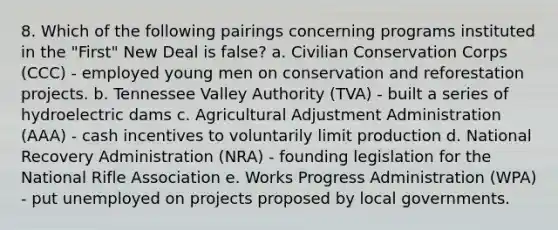 8. Which of the following pairings concerning programs instituted in the "First" New Deal is false? a. Civilian Conservation Corps (CCC) - employed young men on conservation and reforestation projects. b. Tennessee Valley Authority (TVA) - built a series of hydroelectric dams c. Agricultural Adjustment Administration (AAA) - cash incentives to voluntarily limit production d. National Recovery Administration (NRA) - founding legislation for the National Rifle Association e. Works Progress Administration (WPA) - put unemployed on projects proposed by local governments.