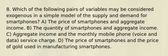 8. Which of the following pairs of variables may be considered exogenous in a simple model of the supply and demand for smartphones? A) The price of smartphones and aggregate income. B) The quantity of smartphones and aggregate income. C) Aggregate income and the monthly mobile phone (voice and data) service charge. D) The price of smartphones and the price of gold used in manufacturing smartphones.