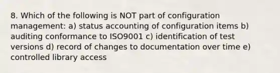 8. Which of the following is NOT part of configuration management: a) status accounting of configuration items b) auditing conformance to ISO9001 c) identification of test versions d) record of changes to documentation over time e) controlled library access