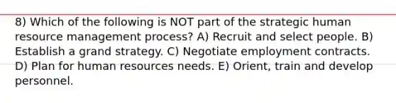 8) Which of the following is NOT part of the strategic human resource management process? A) Recruit and select people. B) Establish a grand strategy. C) Negotiate employment contracts. D) Plan for human resources needs. E) Orient, train and develop personnel.