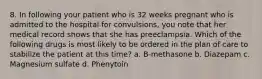 8. In following your patient who is 32 weeks pregnant who is admitted to the hospital for convulsions, you note that her medical record shows that she has preeclampsia. Which of the following drugs is most likely to be ordered in the plan of care to stabilize the patient at this time? a. B-methasone b. Diazepam c. Magnesium sulfate d. Phenytoin