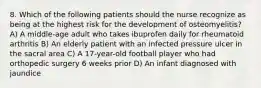 8. Which of the following patients should the nurse recognize as being at the highest risk for the development of osteomyelitis? A) A middle-age adult who takes ibuprofen daily for rheumatoid arthritis B) An elderly patient with an infected pressure ulcer in the sacral area C) A 17-year-old football player who had orthopedic surgery 6 weeks prior D) An infant diagnosed with jaundice