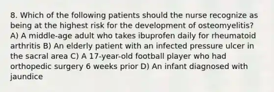 8. Which of the following patients should the nurse recognize as being at the highest risk for the development of osteomyelitis? A) A middle-age adult who takes ibuprofen daily for rheumatoid arthritis B) An elderly patient with an infected pressure ulcer in the sacral area C) A 17-year-old football player who had orthopedic surgery 6 weeks prior D) An infant diagnosed with jaundice