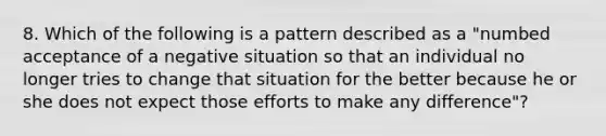 8. Which of the following is a pattern described as a "numbed acceptance of a negative situation so that an individual no longer tries to change that situation for the better because he or she does not expect those efforts to make any difference"?