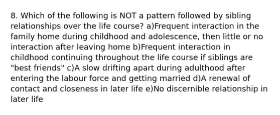 8. Which of the following is NOT a pattern followed by sibling relationships over the life course? a)Frequent interaction in the family home during childhood and adolescence, then little or no interaction after leaving home b)Frequent interaction in childhood continuing throughout the life course if siblings are "best friends" c)A slow drifting apart during adulthood after entering the labour force and getting married d)A renewal of contact and closeness in later life e)No discernible relationship in later life