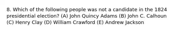 8. Which of the following people was not a candidate in the 1824 presidential election? (A) John Quincy Adams (B) John C. Calhoun (C) Henry Clay (D) William Crawford (E) Andrew Jackson