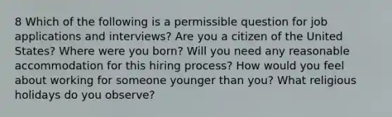 8 Which of the following is a permissible question for job applications and interviews? Are you a citizen of the United States? Where were you born? Will you need any reasonable accommodation for this hiring process? How would you feel about working for someone younger than you? What religious holidays do you observe?