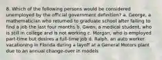 8. Which of the following persons would be considered unemployed by the official government definition? a. George, a mathematician who returned to graduate school after failing to find a job the last four months b. Gwen, a medical student, who is still in college and is not working c. Morgan, who is employed part-time but desires a full-time job d. Ralph, an auto worker vacationing in Florida during a layoff at a General Motors plant due to an annual change-over in models