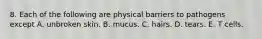 8. Each of the following are physical barriers to pathogens except A. unbroken skin. B. mucus. C. hairs. D. tears. E. T cells.