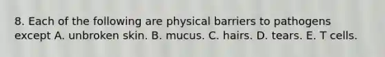 8. Each of the following are physical barriers to pathogens except A. unbroken skin. B. mucus. C. hairs. D. tears. E. T cells.