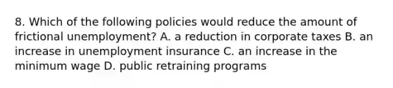 8. Which of the following policies would reduce the amount of frictional unemployment? A. a reduction in corporate taxes B. an increase in unemployment insurance C. an increase in the minimum wage D. public retraining programs