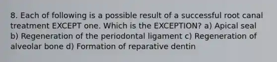 8. Each of following is a possible result of a successful root canal treatment EXCEPT one. Which is the EXCEPTION? a) Apical seal b) Regeneration of the periodontal ligament c) Regeneration of alveolar bone d) Formation of reparative dentin