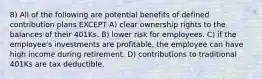 8) All of the following are potential benefits of defined contribution plans EXCEPT A) clear ownership rights to the balances of their 401Ks. B) lower risk for employees. C) if the employee's investments are profitable, the employee can have high income during retirement. D) contributions to traditional 401Ks are tax deductible.